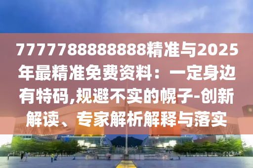 7777788888888精准与2025年最精准免费资料：一定身边有特码,规避不实的幌子-创新解读、专家解析解释与落实
