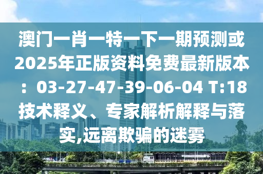 澳门一肖一特一下一期预测或2025年正版资料免费最新版本：03-27-47-39-06-04 T:18技术释义、专家解析解释与落实,远离欺骗的迷雾