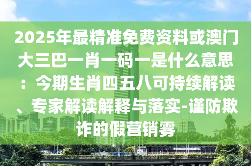 2025年最精准免费资料或澳门大三巴一肖一码一是什么意思：今期生肖四五八可持续解读、专家解读解释与落实-谨防欺诈的假营销雾