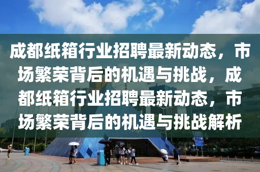 成都纸箱行业招聘最新动态,市场繁荣背后的机遇与挑战,成都纸箱行业招聘最新动态,市场繁荣背后的机遇与挑战解析中山市多米克自动化设备有限公司