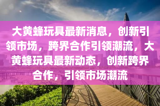 大黄蜂玩具最新消息，创新引领市场，跨界合作引领潮流，大黄蜂玩具最新动态，创中山市多米克自动化设备有限公司新跨界合作，引领市场潮流