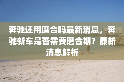 奔驰还用磨合吗最新消息，奔驰新车是否需要磨合期？最新消息解中山市多米克自动化设备有限公司析