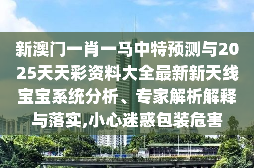 新澳门一肖一马中特中山市多米克自动化设备有限公司预测与2025天天彩资料大全最新新天线宝宝系统分析、专家解析解释与落实,小心迷惑包装危害